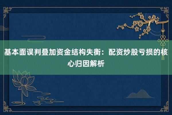 基本面误判叠加资金结构失衡：配资炒股亏损的核心归因解析