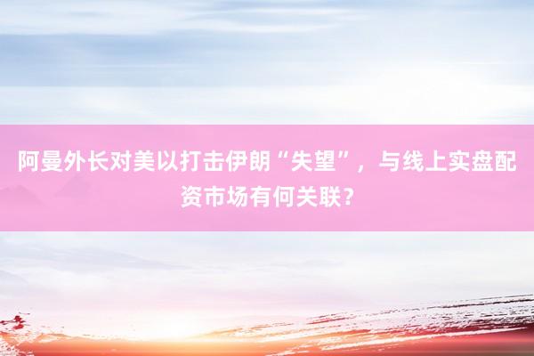阿曼外长对美以打击伊朗“失望”，与线上实盘配资市场有何关联？
