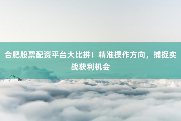 合肥股票配资平台大比拼！精准操作方向，捕捉实战获利机会