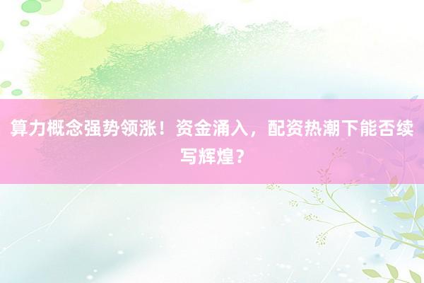 算力概念强势领涨！资金涌入，配资热潮下能否续写辉煌？