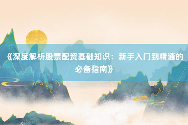 《深度解析股票配资基础知识：新手入门到精通的必备指南》