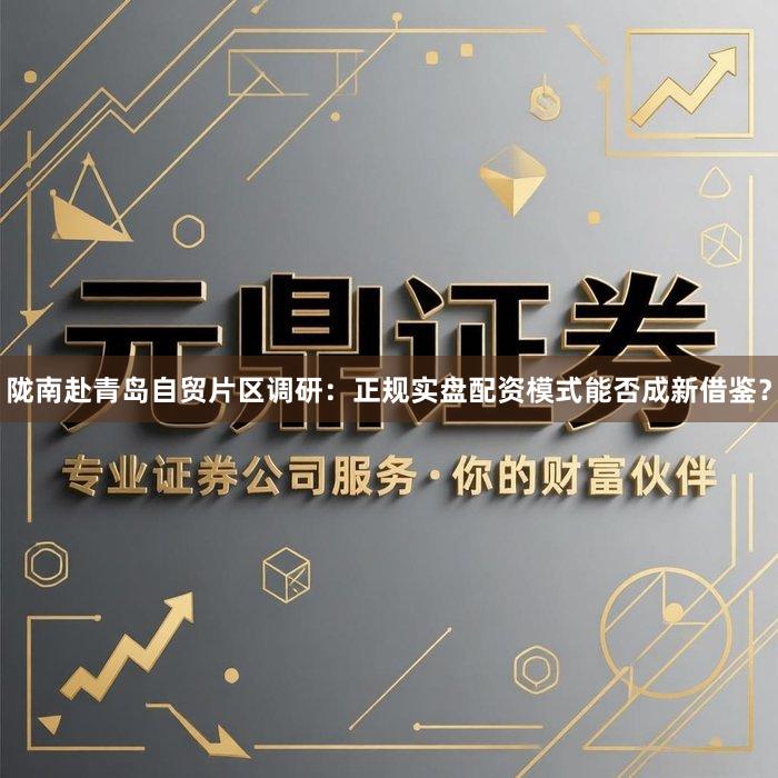 陇南赴青岛自贸片区调研：正规实盘配资模式能否成新借鉴？