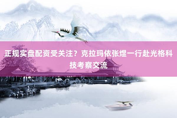 正规实盘配资受关注？克拉玛依张煜一行赴光格科技考察交流