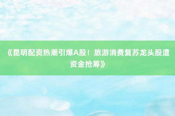 《昆明配资热潮引爆A股！旅游消费复苏龙头股遭资金抢筹》
