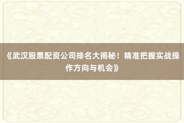 《武汉股票配资公司排名大揭秘！精准把握实战操作方向与机会》