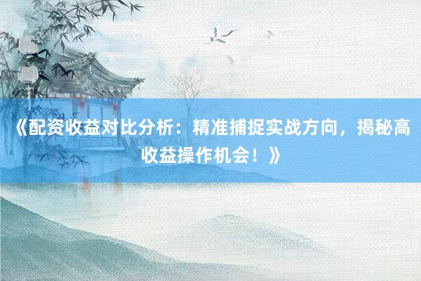 《配资收益对比分析：精准捕捉实战方向，揭秘高收益操作机会！》