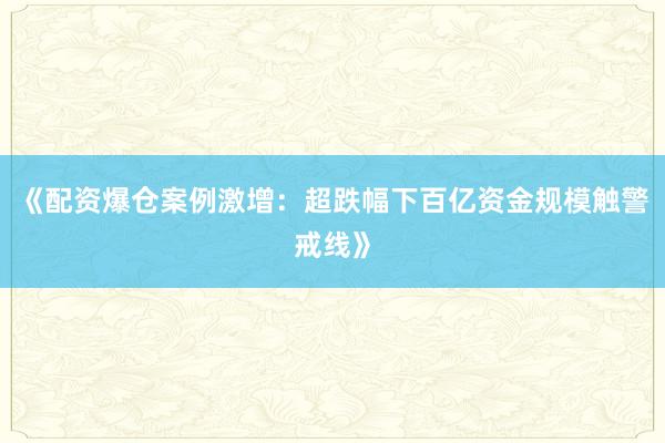 《配资爆仓案例激增：超跌幅下百亿资金规模触警戒线》