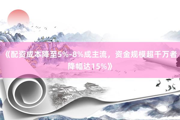 《配资成本降至5%-8%成主流，资金规模超千万者降幅达15%》