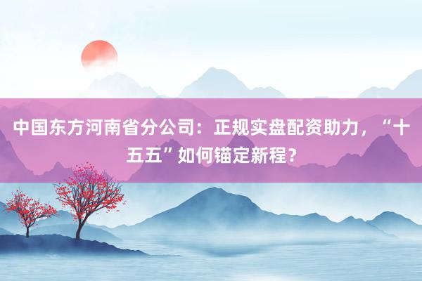 中国东方河南省分公司：正规实盘配资助力，“十五五”如何锚定新程？