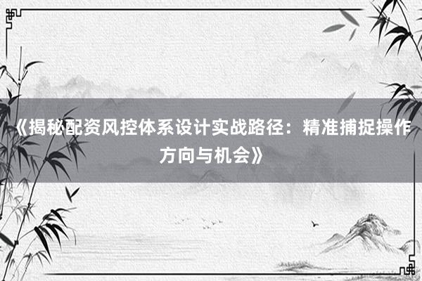 《揭秘配资风控体系设计实战路径：精准捕捉操作方向与机会》