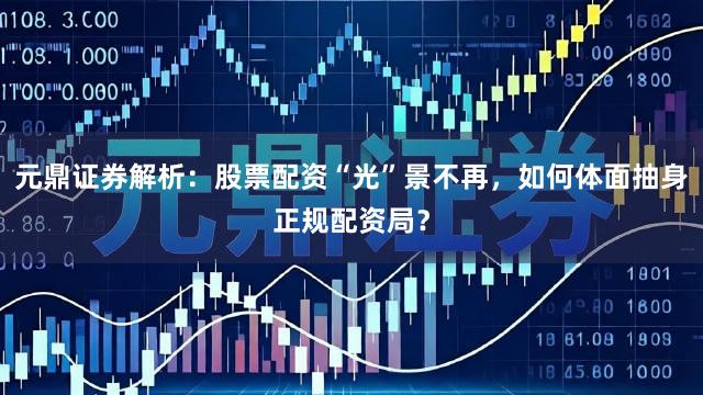 元鼎证券解析：股票配资“光”景不再，如何体面抽身正规配资局？