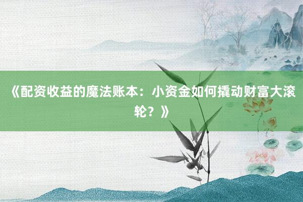 《配资收益的魔法账本：小资金如何撬动财富大滚轮？》