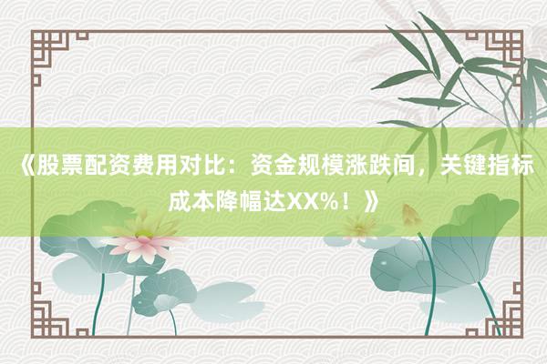 《股票配资费用对比：资金规模涨跌间，关键指标成本降幅达XX%！》