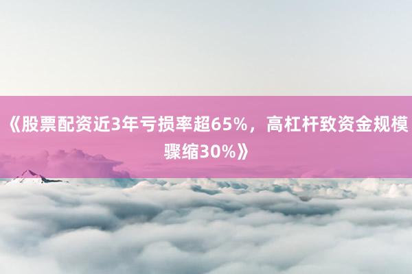 《股票配资近3年亏损率超65%，高杠杆致资金规模骤缩30%》