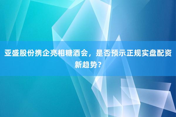 亚盛股份携企亮相糖酒会，是否预示正规实盘配资新趋势？