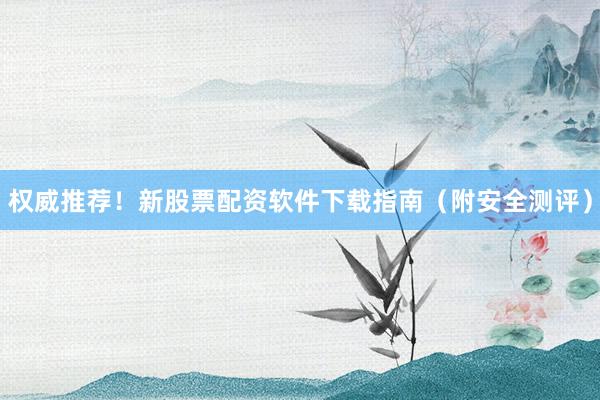 权威推荐！新股票配资软件下载指南（附安全测评）