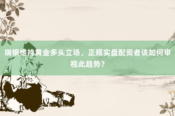 瑞银维持黄金多头立场，正规实盘配资者该如何审视此趋势？