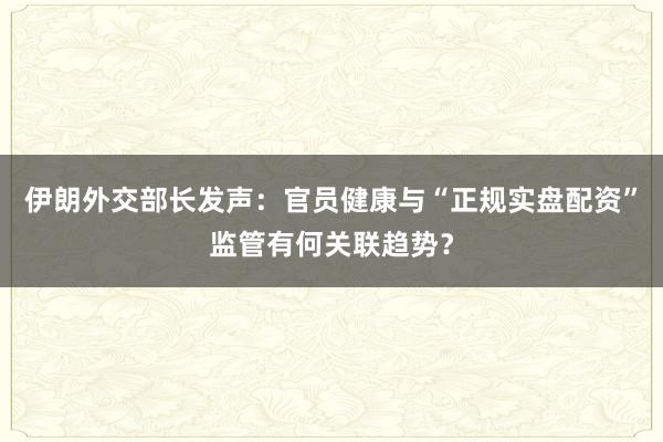 伊朗外交部长发声：官员健康与“正规实盘配资”监管有何关联趋势？