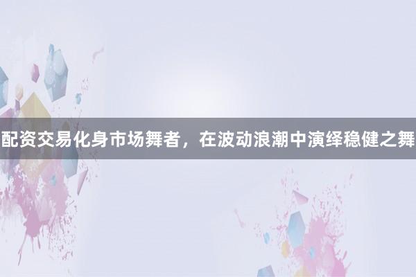 配资交易化身市场舞者，在波动浪潮中演绎稳健之舞