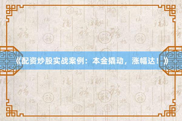 《配资炒股实战案例：本金撬动，涨幅达！》