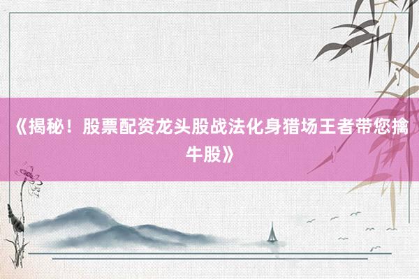 《揭秘！股票配资龙头股战法化身猎场王者带您擒牛股》