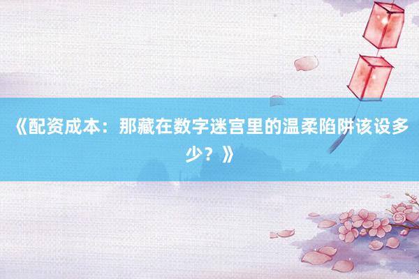 《配资成本：那藏在数字迷宫里的温柔陷阱该设多少？》