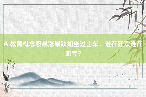 AI教育概念股暴涨暴跌如坐过山车，谁在狂欢谁在血亏？