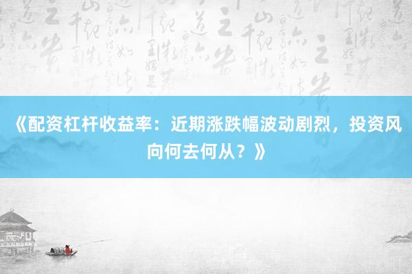 《配资杠杆收益率：近期涨跌幅波动剧烈，投资风向何去何从？》