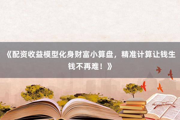 《配资收益模型化身财富小算盘，精准计算让钱生钱不再难！》
