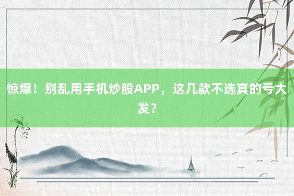 惊爆！别乱用手机炒股APP，这几款不选真的亏大发？