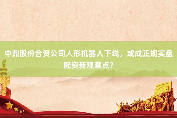 中鼎股份合资公司人形机器人下线，或成正规实盘配资新观察点？