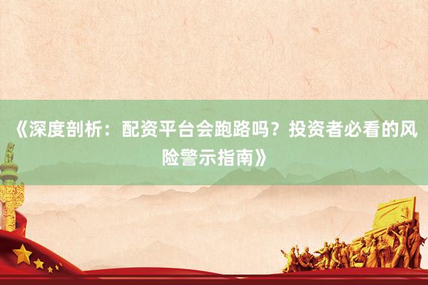 《深度剖析：配资平台会跑路吗？投资者必看的风险警示指南》