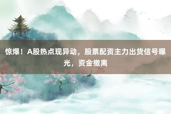 惊爆！A股热点现异动，股票配资主力出货信号曝光，资金撤离