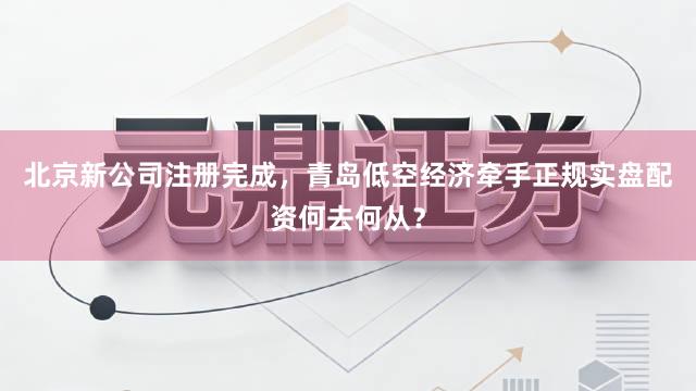 北京新公司注册完成，青岛低空经济牵手正规实盘配资何去何从？