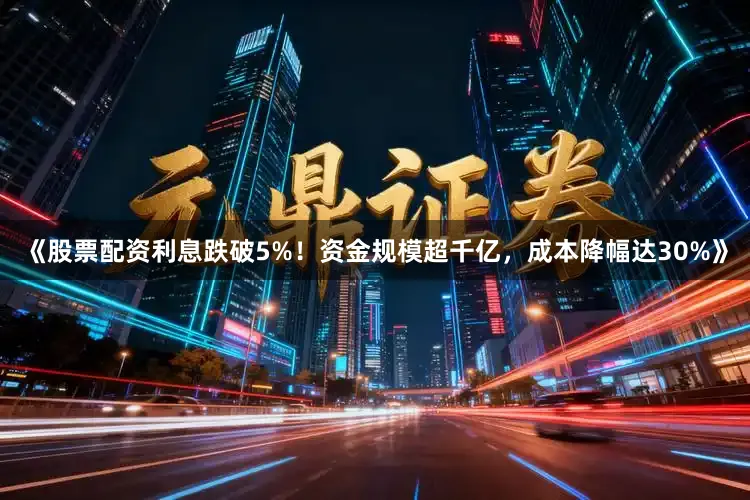 《股票配资利息跌破5%！资金规模超千亿，成本降幅达30%》