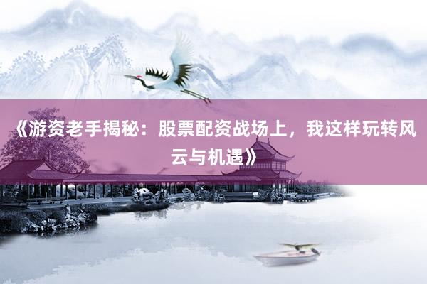 《游资老手揭秘：股票配资战场上，我这样玩转风云与机遇》