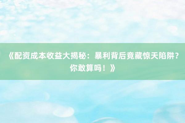 《配资成本收益大揭秘：暴利背后竟藏惊天陷阱？你敢算吗！》