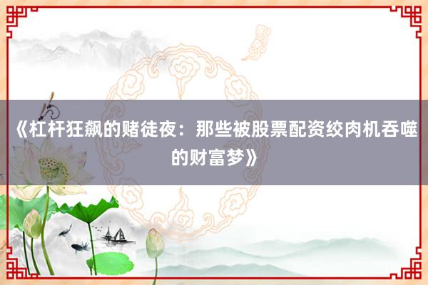 《杠杆狂飙的赌徒夜：那些被股票配资绞肉机吞噬的财富梦》