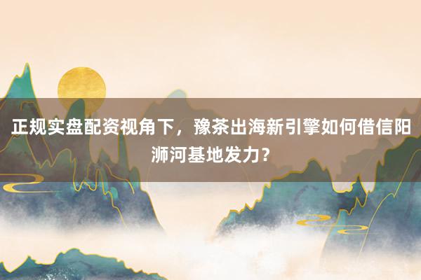 正规实盘配资视角下，豫茶出海新引擎如何借信阳浉河基地发力？