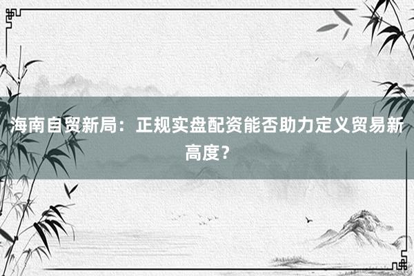海南自贸新局：正规实盘配资能否助力定义贸易新高度？