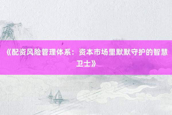 《配资风险管理体系：资本市场里默默守护的智慧卫士》