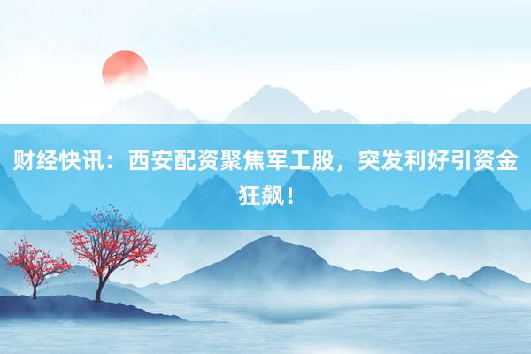 财经快讯：西安配资聚焦军工股，突发利好引资金狂飙！