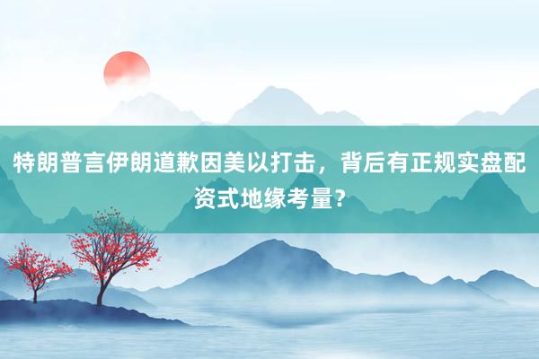 特朗普言伊朗道歉因美以打击，背后有正规实盘配资式地缘考量？