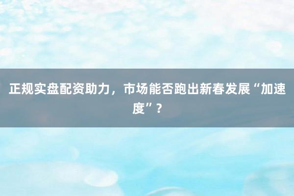 正规实盘配资助力，市场能否跑出新春发展“加速度”？