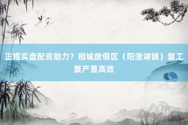 正规实盘配资助力？相城度假区（阳澄湖镇）复工复产显高效