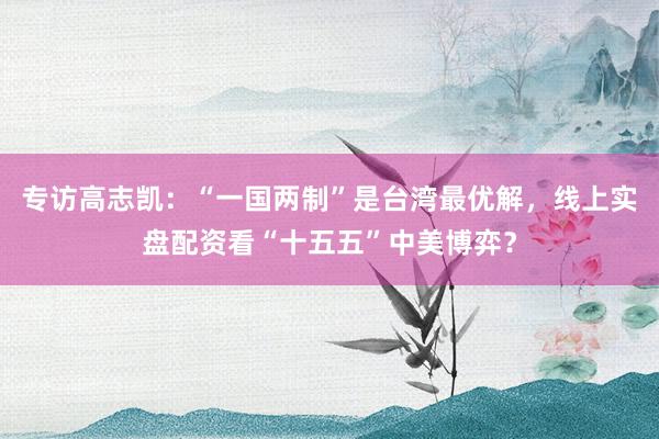 专访高志凯：“一国两制”是台湾最优解，线上实盘配资看“十五五”中美博弈？