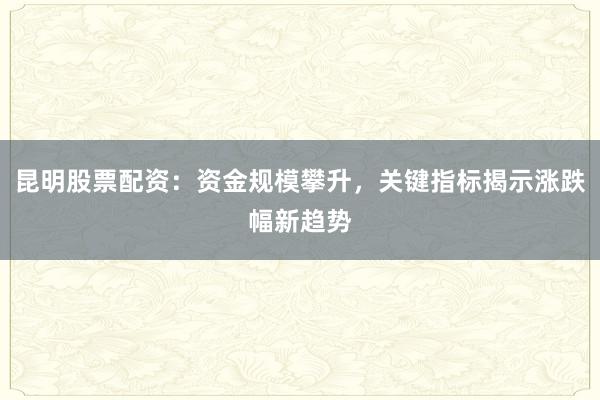 昆明股票配资：资金规模攀升，关键指标揭示涨跌幅新趋势