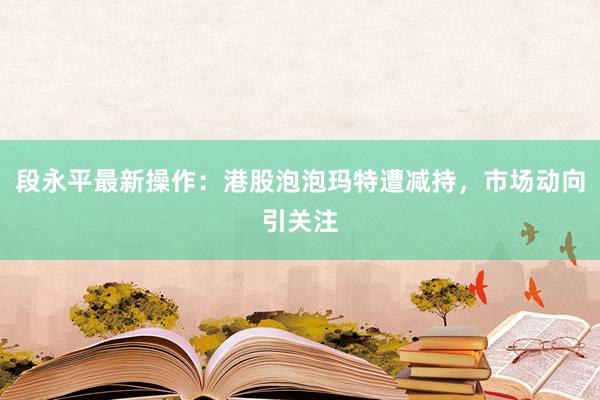 段永平最新操作：港股泡泡玛特遭减持，市场动向引关注