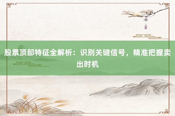 股票顶部特征全解析：识别关键信号，精准把握卖出时机