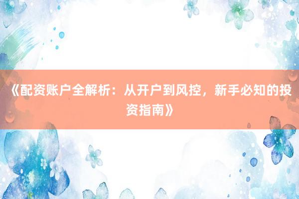 《配资账户全解析：从开户到风控，新手必知的投资指南》